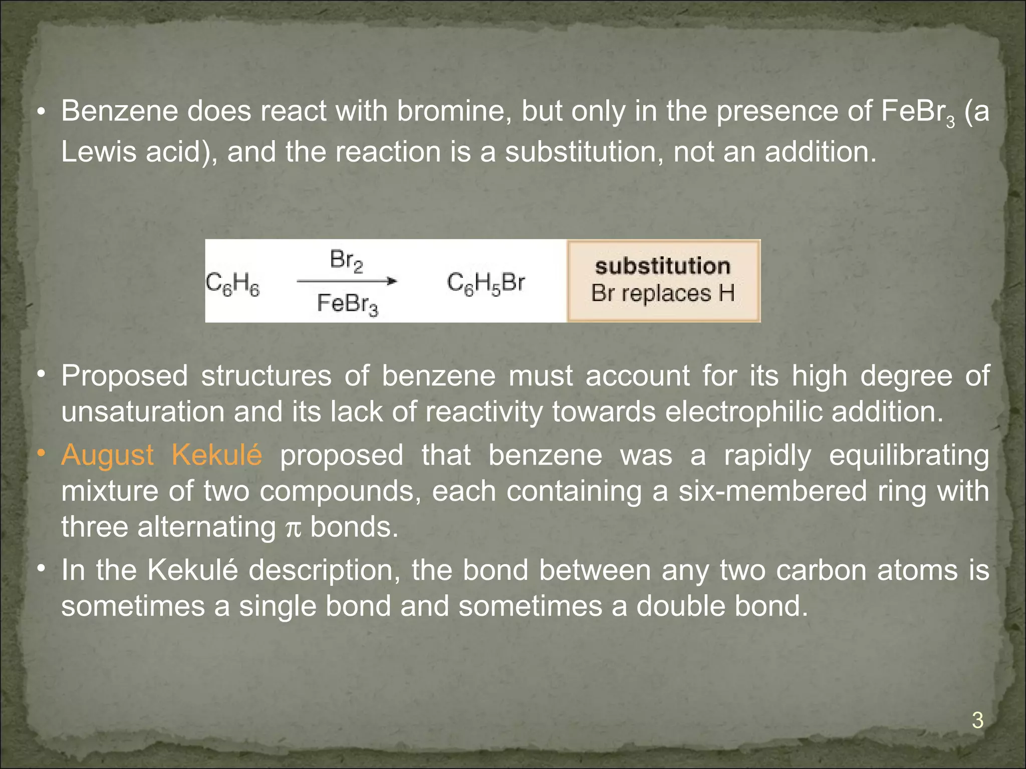 • Benzene does react with bromine, but only in the presence of FeBr3 (a
  Lewis acid), and the reaction is a substitution, not an addition.




• Proposed structures of benzene must account for its high degree of
  unsaturation and its lack of reactivity towards electrophilic addition.
• August Kekulé proposed that benzene was a rapidly equilibrating
  mixture of two compounds, each containing a six-membered ring with
  three alternating π bonds.
• In the Kekulé description, the bond between any two carbon atoms is
  sometimes a single bond and sometimes a double bond.


                                                                       3
 