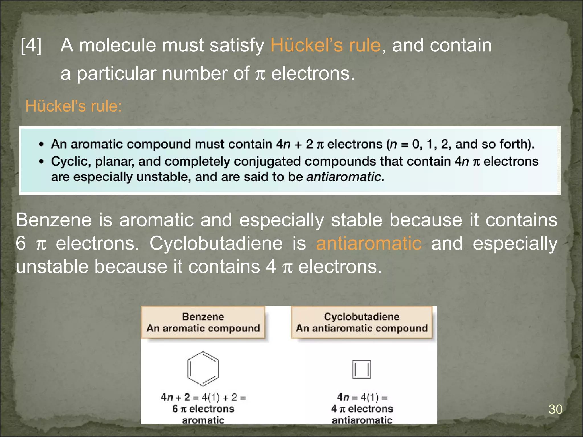 [4] A molecule must satisfy Hückel’s rule, and contain
    a particular number of π electrons.
 Hückel's rule:




Benzene is aromatic and especially stable because it contains
6 π electrons. Cyclobutadiene is antiaromatic and especially
unstable because it contains 4 π electrons.




                                                           30
 