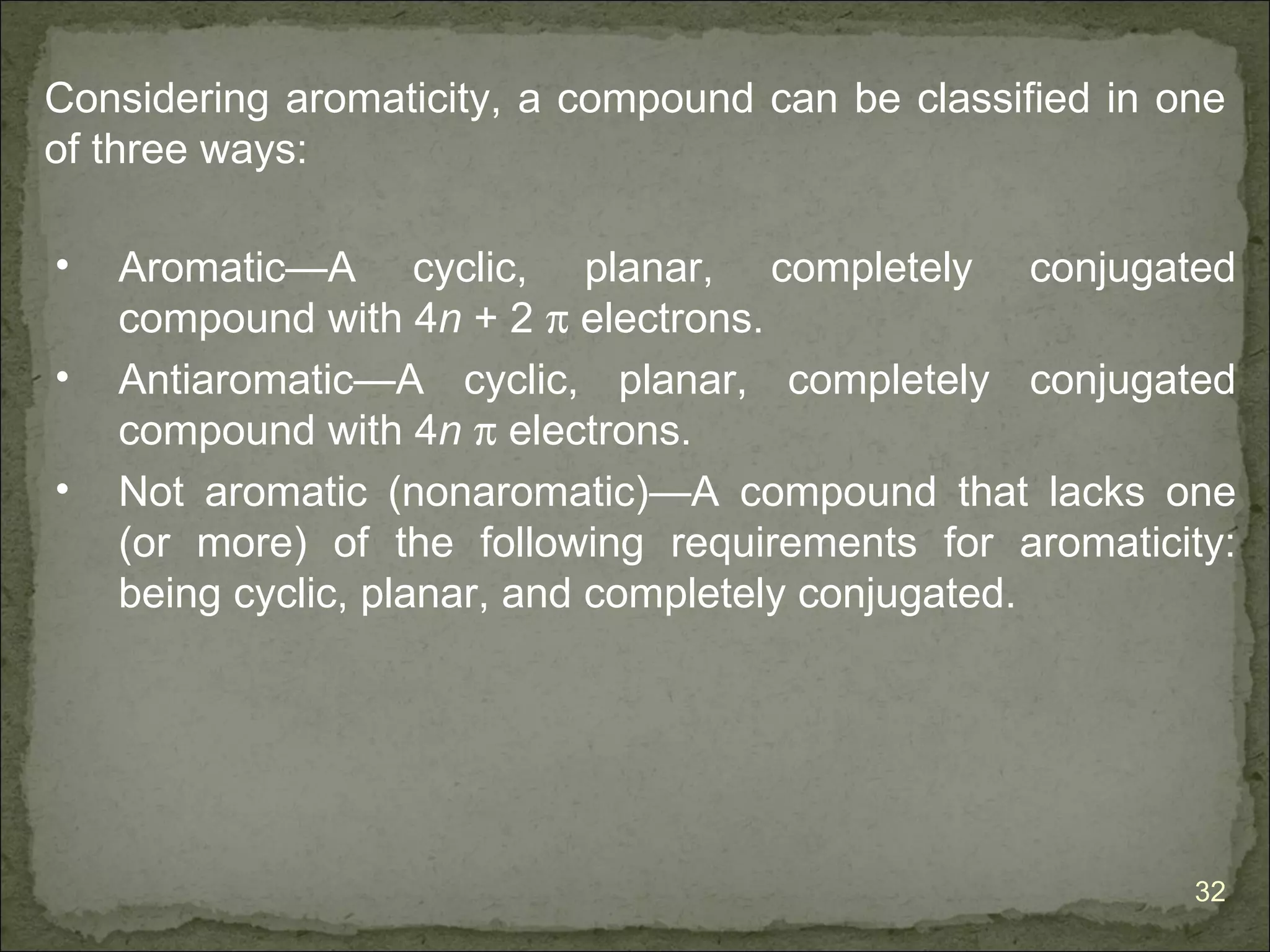 Considering aromaticity, a compound can be classified in one
of three ways:

•   Aromatic—A cyclic, planar, completely conjugated
    compound with 4n + 2 π electrons.
•   Antiaromatic—A cyclic, planar, completely conjugated
    compound with 4n π electrons.
•   Not aromatic (nonaromatic)—A compound that lacks one
    (or more) of the following requirements for aromaticity:
    being cyclic, planar, and completely conjugated.




                                                          32
 