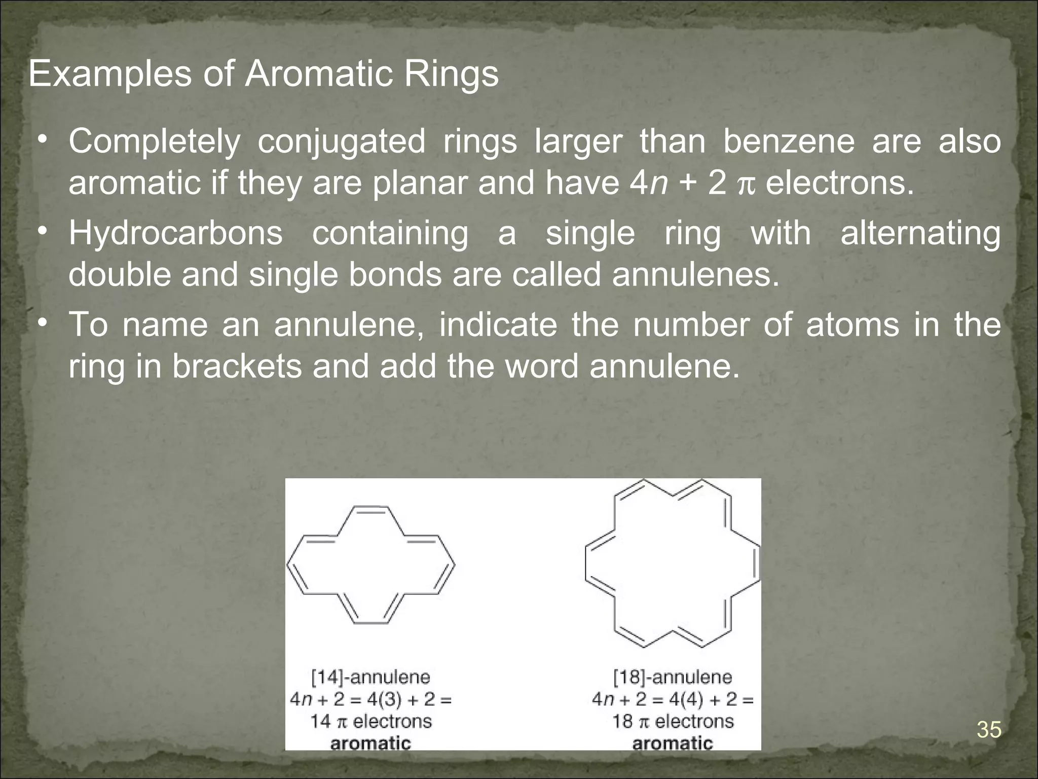 Examples of Aromatic Rings
• Completely conjugated rings larger than benzene are also
  aromatic if they are planar and have 4n + 2 π electrons.
• Hydrocarbons containing a single ring with alternating
  double and single bonds are called annulenes.
• To name an annulene, indicate the number of atoms in the
  ring in brackets and add the word annulene.




                                                        35
 