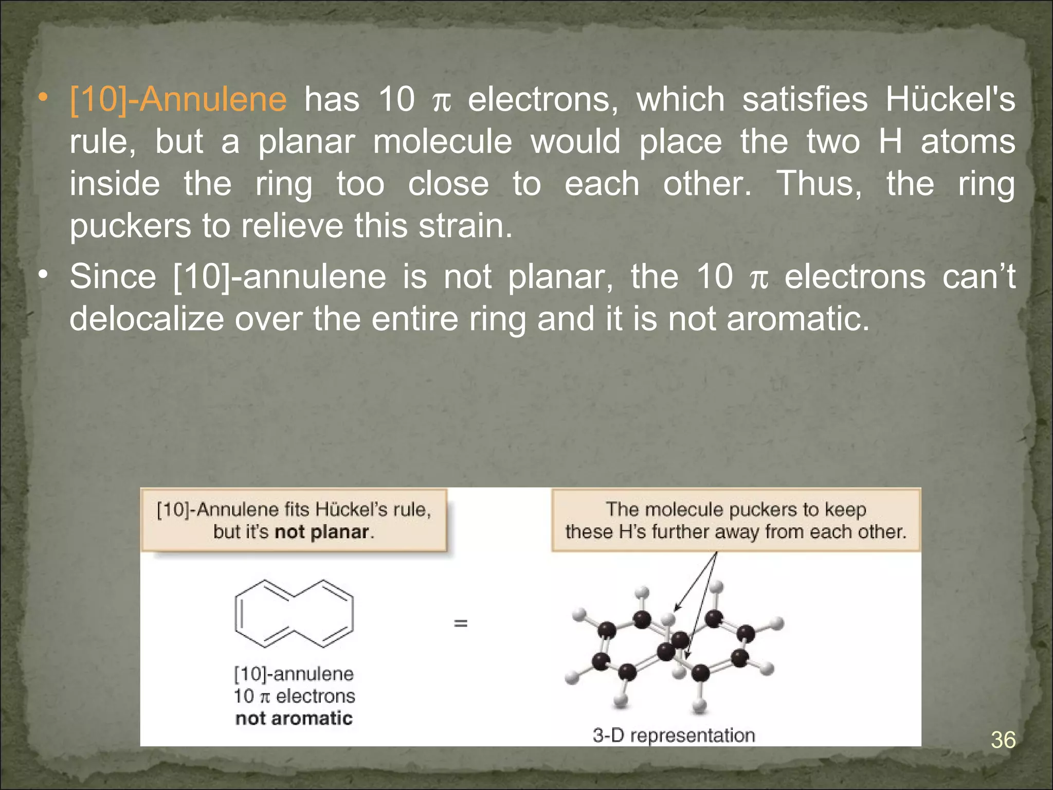 • [10]-Annulene has 10 π electrons, which satisfies Hückel's
  rule, but a planar molecule would place the two H atoms
  inside the ring too close to each other. Thus, the ring
  puckers to relieve this strain.
• Since [10]-annulene is not planar, the 10 π electrons can’t
  delocalize over the entire ring and it is not aromatic.




                                                           36
 