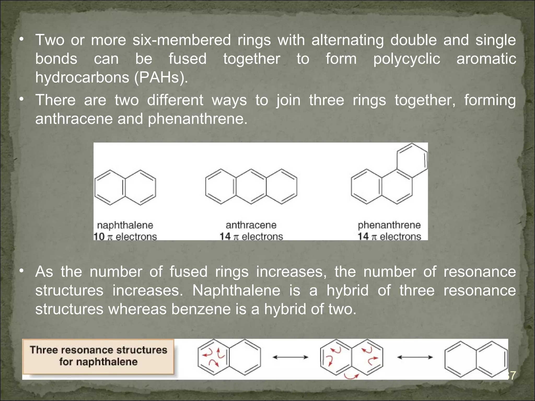 • Two or more six-membered rings with alternating double and single
  bonds can be fused together to form polycyclic aromatic
  hydrocarbons (PAHs).
• There are two different ways to join three rings together, forming
  anthracene and phenanthrene.




• As the number of fused rings increases, the number of resonance
  structures increases. Naphthalene is a hybrid of three resonance
  structures whereas benzene is a hybrid of two.



                                                                  37
 