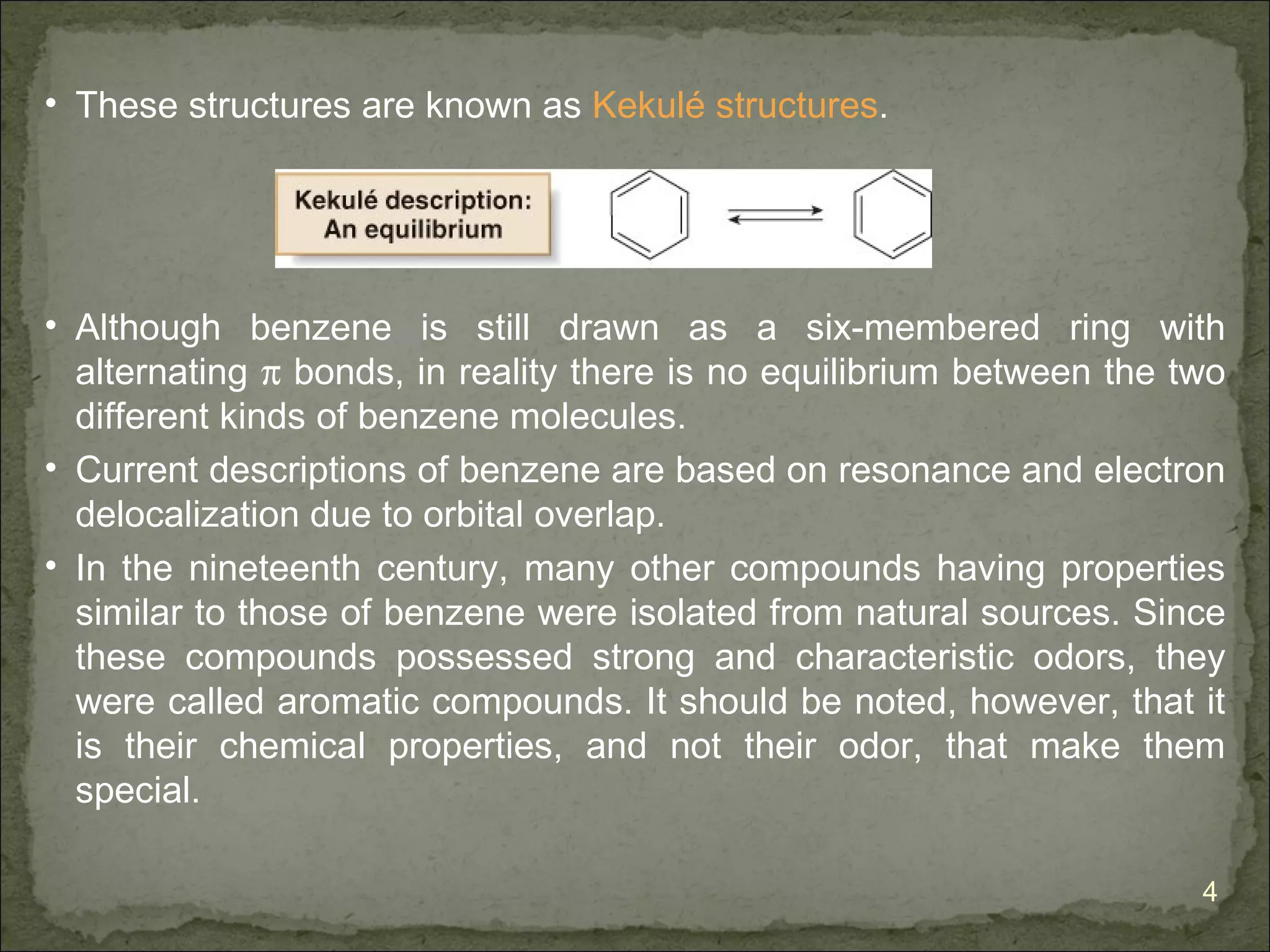 • These structures are known as Kekulé structures.




• Although benzene is still drawn as a six-membered ring with
  alternating π bonds, in reality there is no equilibrium between the two
  different kinds of benzene molecules.
• Current descriptions of benzene are based on resonance and electron
  delocalization due to orbital overlap.
• In the nineteenth century, many other compounds having properties
  similar to those of benzene were isolated from natural sources. Since
  these compounds possessed strong and characteristic odors, they
  were called aromatic compounds. It should be noted, however, that it
  is their chemical properties, and not their odor, that make them
  special.

                                                                       4
 