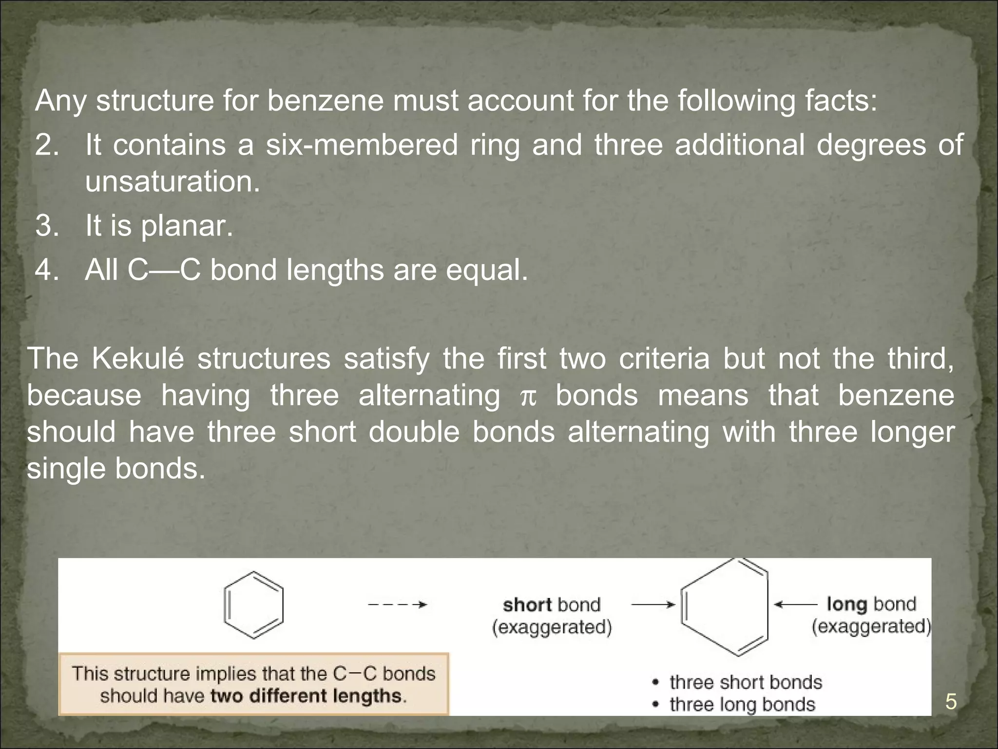 Any structure for benzene must account for the following facts:
2. It contains a six-membered ring and three additional degrees of
   unsaturation.
3. It is planar.
4. All C—C bond lengths are equal.

The Kekulé structures satisfy the first two criteria but not the third,
because having three alternating π bonds means that benzene
should have three short double bonds alternating with three longer
single bonds.




                                                                      5
 