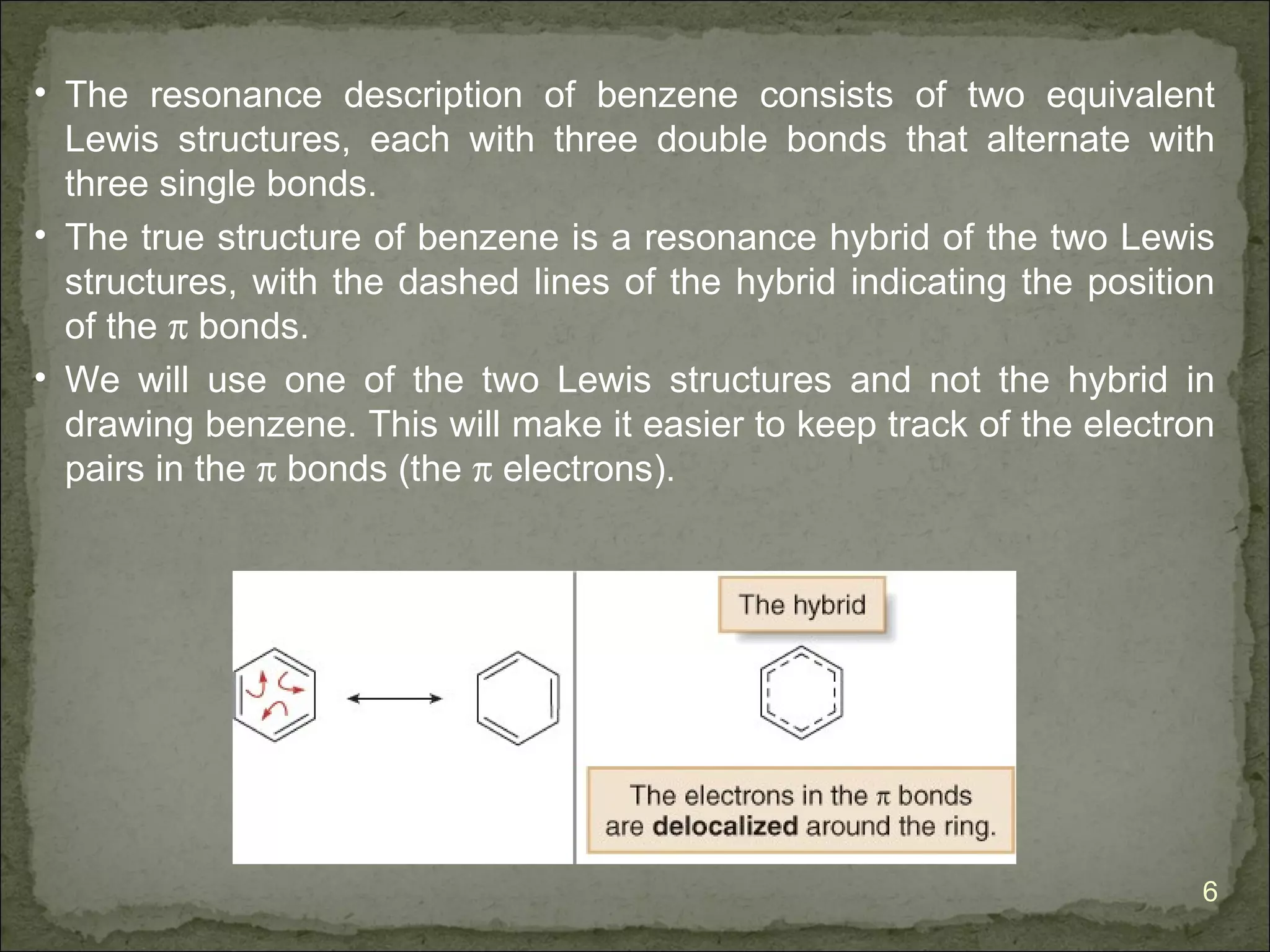 • The resonance description of benzene consists of two equivalent
  Lewis structures, each with three double bonds that alternate with
  three single bonds.
• The true structure of benzene is a resonance hybrid of the two Lewis
  structures, with the dashed lines of the hybrid indicating the position
  of the π bonds.
• We will use one of the two Lewis structures and not the hybrid in
  drawing benzene. This will make it easier to keep track of the electron
  pairs in the π bonds (the π electrons).




                                                                        6
 