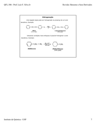 QFL-306 - Prof. Luiz F. Silva Jr                                                    Revisão: Benzeno e Seus Derivados




                                                     Hidrogenação

                             Uma ligação dupla pode ser hidrogenada na presença de um anel
                    benzênico. Exemplo:




                             Utilizando condições mais enérgicas é possível hidrogenar o anel
                    benzênico. Exemplo:




Instituto de Química - USP                                                                                         7
 