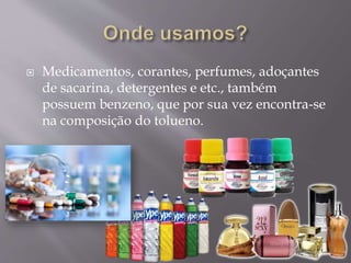  Medicamentos, corantes, perfumes, adoçantes
de sacarina, detergentes e etc., também
possuem benzeno, que por sua vez encontra-se
na composição do tolueno.
 