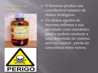 Perigos para o ser
humano
 O benzeno produz um
considerável número de
efeitos biológicos.
 Os efeitos agudos do
benzeno refletem a sua
atividade como anestésico
geral e podem conduzir a
uma depressão do sistema
nervoso central , perda da
consciência entre outros.
 