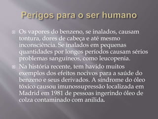  Os vapores do benzeno, se inalados, causam
tontura, dores de cabeça e até mesmo
inconsciência. Se inalados em pequenas
quantidades por longos períodos causam sérios
problemas sanguíneos, como leucopenia.
 Na história recente, tem havido muitos
exemplos dos efeitos nocivos para a saúde do
benzeno e seus derivados. A síndrome do óleo
tóxico causou imunossupressão localizada em
Madrid em 1981 de pessoas ingerindo óleo de
colza contaminado com anilida.
 