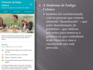  A Síndrome de Fadiga
Crônica
 também foi correlacionada
com as pessoas que comem
alimento "desnaturado“ – que
sofre desnaturação de
proteínas – que utilizou
solventes para remover a
gordura ou que contenham
ácido benzoico, mas a
causalidade não está
provada.
 