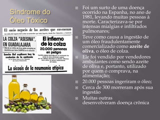 Síndrome do
Óleo Tóxico
 Foi um surto de uma doença
ocorrido na Espanha, no ano de
1981, levando muitas pessoas à
morte. Caracterizava-se por
intensas mialgias e infiltrados
pulmonares;
 Teve como causa a ingestão de
um óleo fraudulentamente
comercializado como azeite de
oliva, o óleo de colza.
 Ele foi vendido por vendedores
ambulantes como sendo azeite
de oliva e, portanto, utilizado
por quem o comprava, na
alimentação;
 20.000 pessoas ingeriram o óleo;
 Cerca de 300 morreram após sua
ingestão
 Muitas outras
desenvolveram doença crônica
 