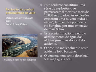 Explosão da central
petroquímica de Jilin
Data: 13 de novembro de
2005;
Local: Jilin – China.
 Este acidente constituiu uma
série de explosões que
provocaram 5 mortos e mais de
10.000 refugiados. As explosões
causaram uma nuvem tóxica e
não só, também foi poluído o
rio Songhua por uma extensão
de mais 80km.
 Esta contaminação impediu o
abastecimento de água das
aldeias próximas do local do
acidente.
 O produto mais poluente neste
acidente foi o benzeno.
 O benzeno tem como dose letal
500 mg/kg via oral.Mancha negra no rio Songhua
 