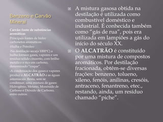 Benzeno e Carvão
Mineral
Carvão: fonte de substâncias
aromáticas
Principais fontes de hidro
carbonetos aromáticos:
•Hulha e Petróleo
•Na destilação seca(a 1000ºC) a
hulha fornece gases, vapores e um
resíduo sólido cinzento, com brilho
metálico e rico em carbono,
denominado “coque”.
•A condensação dos gases e vapores
produz o ALCATRÃO e as águas
amoniacais. Resta, sem se
condensar, uma mistura de gases:
Hidrogênio, Metano, Monóxido de
Carbono e Dióxido de Carbono,
entre outros.
 A mistura gasosa obtida na
destilação é utilizada como
combustível doméstico e
industrial. É conhecida também
como “gás de rua”, pois era
utilizada em lampiões a gás do
início do século XX.
 O ALCATRÃO é constituído
por uma mistura de compostos
aromáticos. Por destilação
fracionada, obtêm-se diversas
frações: benzeno, tolueno,
xileno, fenóis, anilinas, cresóis,
antraceno, fenantreno, etec.,
restando, ainda, um resíduo
chamado “piche”.
 