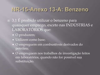  3.1 É proibido utilizar o benzeno para
quaisquer emprego, exceto nas INDÚSTRIAS e
LABORATÓRIOS que:
 O produzem;
 Utilizem como base;
 O empreguem em combustíveis derivados do
petróleo;
 O empreguem nos trabalhos de investigação feitos
em laboratórios, quando não for possível sua
substituição.
 