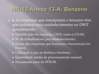  4. As empresas que manipulam o benzeno têm
que cadastrar seus estabelecimentos no DSST
apresentando:
 Identificação da empresa, CNPJ, ramo e CNAE;
 Nº de trabalhadores por estabelecimento;
 Nome das empresas que fornecem o benzeno(se for
o caso);
 Utilização a que se destina o benzeno;
 Quantidade média de processamento mensal;
 Documento base do PPEOB.
 