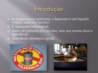  À temperatura ambiente, o benzeno é um líquido
volátil, estável e incolor;
 É altamente inflamável;
 Além de inflamável e incolor, tem um aroma doce e
agradável;
 Tem efeito anestésico geral;
 