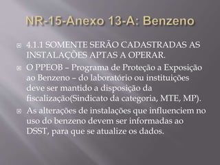  4.1.1 SOMENTE SERÃO CADASTRADAS AS
INSTALAÇÕES APTAS A OPERAR.
 O PPEOB – Programa de Proteção a Exposição
ao Benzeno – do laboratório ou instituições
deve ser mantido a disposição da
fiscalização(Sindicato da categoria, MTE, MP).
 As alterações de instalações que influenciem no
uso do benzeno devem ser informadas ao
DSST, para que se atualize os dados.
 