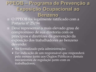  O PPEOB foi legalmente ratificado com a
Portaria nº 25/94
 Deve representar o mais elevado grau de
compromisso de sua diretoria com os
princípios e diretrizes da prevenção da
exposição dos trabalhadores ao benzeno
devendo:
 Ser formalizado pela administração;
 Ter indicação de um responsável que responderá
pelo mesmo junto aos Órgãos Públicos e demais
mecanismos de regulação junto com os
trabalhadores;
 