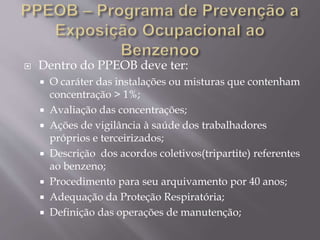  Dentro do PPEOB deve ter:
 O caráter das instalações ou misturas que contenham
concentração > 1%;
 Avaliação das concentrações;
 Ações de vigilância à saúde dos trabalhadores
próprios e terceirizados;
 Descrição dos acordos coletivos(tripartite) referentes
ao benzeno;
 Procedimento para seu arquivamento por 40 anos;
 Adequação da Proteção Respiratória;
 Definição das operações de manutenção;
 