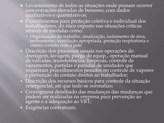  Levantamento de todas as situações onde possam ocorrer
concentrações elevadas de benzeno, com dados
qualitativos e quantitativos;
 Procedimentos para proteção coletiva e individual dos
trabalhadores, do risco exposto nas situações críticas
através de medidas como:
 Organização do trabalho, sinalização, isolamento de área,
treinamento, ventilação apropriada, proteção respiratória e
contra contato com a pele
 Descrição dos processos usuais nas operações de:
drenagem, lavagem, purga de equip., operação manual
de válvulas, transferências, limpezas, controle de
vazamentos, partidas e paradas de unidades que
requeiram procedimentos pesados no controle de vapores
e prevenção de contato diretos ao trabalhador;
 Descrição dos recursos básicos para controle da situação
emergencial, até que tudo se normalize;
 Cronograma detalhado das mudanças das mudanças que
podem ser realizadas na empresa para prevenção ao
agente e a adequação ao VRT;
 Exigências contratuais;
 
