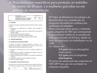 Procedimentos específicos para proteção ao trabalho
do menor de 18 anos e à mulheres grávidas ou em
período de amamentação.
O Valor de Referência Tecnológico do
Benzeno deve ser considerado no
programa de melhoria contínua dos
ambientes de trabalho.
Para execução deste anexo, é definida
uma categoria de VRT que corresponde
à concentração média no ar ponderada
para uma jornada de 8 horas, obtida na
zona de respiração do trabalhador ou de
GHE.
Os valores são:
•1,0 ppm para as abrangidas
neste anexo;
•2,5 ppm para as empresas
siderúrgicas;
O prazo de adequação das empresas ao
VRT-MPT tem que ser acordado na
comissão tripartite.
 