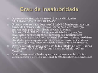  O benzeno foi incluido no anexo 13-A da NR 15, item
"SUBSTÂNCIAS CANCERÍGENAS".
 O benzeno foi retirado do anexo 11 da NR 15 onde constava com
Limite de Tolerância de 8 ppm ou 24 mg/m3, com absorção
também pela pele e insalubridade Grau Máximo.
O Anexo 13, da NR 15, relaciona as atividades e operações,
envolvendo agentes químicos, consideradas insalubres em
decorrência de avaliação ocupacional. Tendo em vista que existem
atividades para as quais se admite o uso de benzeno, incluída a
sua fabricação, e que não foi exigida hermetização do processo.
 Deve-se considerar, para essas atividades, citadas no item 3, alínea
"c" , do anexo 13-A da NR 15, que há insalubridade de Grau
Máximo.
 Sendo assim, o trabalhador que atue exposto a combustíveis e
derivados têm o direito a adicional de 40%(insalubridade máxima)
 