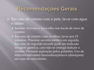  Em caso de contato com a pele, lavar com água
e sabão:
 Instalar chuveiro e lava-olho nos locais de risco de
contato.
 Em caso de contato com os olhos, lavar por 15
minutos. Procurar socorro médico em seguida.
Em caso de ingestão recente pode ser indicada
lavagem gástrica, caso não se consiga induzir o
vômito. Prevenir aspiração pelos pulmões. Uso de
anticonvulsivantes benzodiazepinicos (diazepam)
em caso de convulsões.
 
