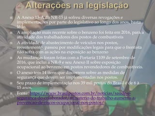  A Anexo 13-A da NR-15 já sofreu diversas revogações e
implementações por parte do legislativo ao longo dos anos, basta
lê-lo.
 A ampliação mais recente sobre o benzeno foi feita em 2016, para a
atividade dos trabalhadores dos postos de combustíveis
 A atividade de abastecimento de veículos nos postos,
recentemente, passou por modificações legais para que o frentista
não sofra com as ações na exposição ao benzeno
 As mudanças foram feitas com a Portaria 1109 de setembro de
2016, que inclui a NR-9 e seu Anexo II sobre exposição
ocupacional ao benzeno em postos revendedores de combustíveis.
 O anexo tem 14 itens que discorrem sobre as medidas de
segurança que devem ser implementadas nos postos.
 Seu prazo de implementação nos 39 mil postos do Brasil é de 6 à
15 anos.
 Fonte: https://www.brasilpostos.com.br/noticias/saude-e-
seguranca-do-colaborador/ministerio-do-trabalho-aumenta-a-
prevencao-de-riscos-ocupacional-nos-postos/
 