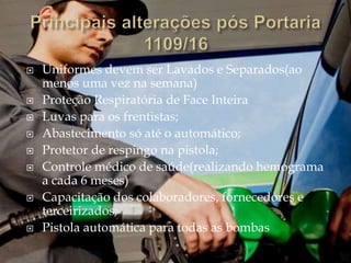  Uniformes devem ser Lavados e Separados(ao
menos uma vez na semana)
 Proteção Respiratória de Face Inteira
 Luvas para os frentistas;
 Abastecimento só até o automático;
 Protetor de respingo na pistola;
 Controle médico de saúde(realizando hemograma
a cada 6 meses)
 Capacitação dos colaboradores, fornecedores e
terceirizados;
 Pistola automática para todas as bombas
 