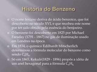  O nome benzeno deriva do ácido benzoico, que foi
descoberto no século XVI, e que recebeu este nome
por ter sido obtido pela essência do benjoeiro.
 O benzeno foi descoberto em 1825 por Michael
Faraday (1791 - 1867) no gás de iluminação usado
em Londres na época.
 Em 1834, o químico Edilhardt Mitscherlich
determinou a fórmula molecular do benzeno como
sendo C6H6.
 Só em 1865, Kekulé(1829 - 1896) propôs a idéia de
um anel hexagonal para a fórmula C6H6.
 