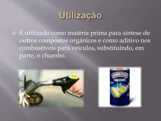  É utilizado como matéria prima para síntese de
outros compostos orgânicos e como aditivo nos
combustíveis para veículos, substituindo, em
parte, o chumbo.
 