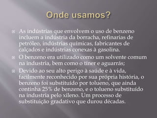  As indústrias que envolvem o uso de benzeno
incluem a indústria da borracha, refinarias de
petróleo, indústrias químicas, fabricantes de
calçados e indústrias conexas à gasolina.
 O benzeno era utilizado como um solvente comum
na industria, bem como o tíner e aguarrás;
 Devido ao seu alto perigo à saúde e à vida,
facilmente reconhecido por sua própria história, o
benzeno foi substituído por tolueno, que ainda
continha 25% de benzeno, e o tolueno substituído
na industria pelo xileno. Um processo de
substituição gradativo que durou décadas.
 