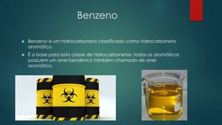 Benzeno
 Benzeno é um hidrocarboneto classificado como hidrocarboneto
aromático.
 É a base para esta classe de hidrocarbonetos: todos os aromáticos
possuem um anel benzênico também chamado de anel
aromático.
 