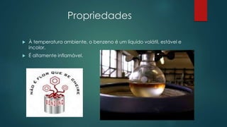 Propriedades
 À temperatura ambiente, o benzeno é um líquido volátil, estável e
incolor.
 É altamente inflamável.
 