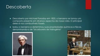Descoberta
 Descoberto por Michael Faraday em 1825, o benzeno se tornou um
composto presente em diversos aspectos da nossa vida. O principal
deles é nos combustíveis fósseis.
 Isolou o benzeno e determinou suas propriedades químicas e físicas,
denominando-o de "bicarbureto de hidrogênio"
 