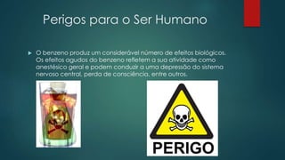 Perigos para o Ser Humano
 O benzeno produz um considerável número de efeitos biológicos.
Os efeitos agudos do benzeno refletem a sua atividade como
anestésico geral e podem conduzir a uma depressão do sistema
nervoso central, perda de consciência, entre outros.
 