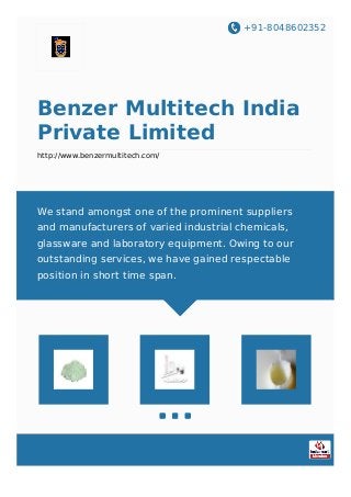 +91-8048602352
Benzer Multitech India
Private Limited
http://www.benzermultitech.com/
We stand amongst one of the prominent suppliers
and manufacturers of varied industrial chemicals,
glassware and laboratory equipment. Owing to our
outstanding services, we have gained respectable
position in short time span.
 