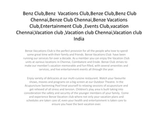 Benz Club,Benz Vacations Club,Benze Club,Benz Club
     Chennai,Benze Club Chennai,Benze Vacations
     Club,Entertainment Club ,Events Club,vacation
Chennai,Vacation club ,Vacation club Chennai,Vacation club
                          India

    Benze Vaccations Club is the perfect provision for all the people who love to spend
      some great time with their family and friends. Benze Vacations Club have been
   running our services for over a decade. As a member you can enjoy the Vacation Club
     units at various locations in Chennai, Coimbatore and Erode. Benze Club strives to
    make our member’s vacation memorable and fun filled, with several amenities and
                 services, and live entertainment events all through the year.

      Enjoy variety of delicacies at our multi-cuisine restaurant. Watch your favourite
       shows, movies and programs on a big screen at our Outdoor Theatre. In the
    Acupuncture Swimming Pool treat yourself to relaxing sessions of acupuncture and
        get relieved of all stress and tension. Children’s play area is built taking into
   consideration the safety and security of the younger members of your family. Come
       and experience Benze Vacation club where not only your vacation plans and
     schedules are taken care of, even your health and entertainment is taken care to
                            ensure you have the best vacation ever.
 