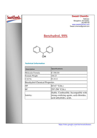 Swasti ChemEx
Address:
Bangalore, Karnataka,
Zip:560100
www.swastichemex.com
Swasti.chemex@gmail.com
https://sites.google.com/site/swastichemex
/products
Benzhydrol, 99%
Technical Information
Description Specifications
Molecular Formula C13H12O
Formula Weight 184.23
CAS No 91-01-0
Benzhydrol Chemical Properties
MP 65-67 °C(lit.)
BP 297-298 °C(lit.)
Stability:
Stable. Combustible. Incompatible with
strong oxidizing agents, acid chlorides,
acid anhydrides, acids.
 
