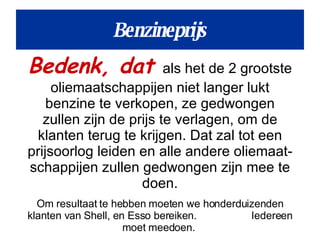 Benzineprijs Bedenk, dat  als het de 2 grootste oliemaatschappijen niet langer lukt benzine te verkopen, ze gedwongen zullen zijn de prijs te verlagen, om de klanten terug te krijgen. Dat zal tot een prijsoorlog leiden en alle andere oliemaat- schappijen zullen gedwongen zijn mee te doen. Om resultaat te hebben moeten we honderduizenden klanten van Shell, en Esso bereiken.  Iedereen moet meedoen.  