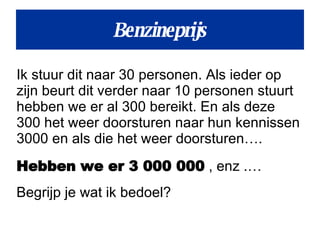 Benzineprijs Ik stuur dit naar 30 personen. Als ieder op zijn beurt dit verder naar 10 personen stuurt hebben we er al 300 bereikt. En als deze  300 het weer doorsturen naar hun kennissen 3000 en als die het weer doorsturen….  Hebben we er 3 000 000  , enz .… Begrijp je wat ik bedoel? 