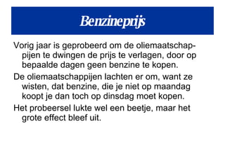 Vorig jaar is geprobeerd om de oliemaatschap-pijen te dwingen de prijs te verlagen, door op bepaalde dagen geen benzine te kopen.  De oliemaatschappijen lachten er om, want ze wisten, dat benzine, die je niet op maandag koopt je dan toch op dinsdag moet kopen. Het probeersel lukte wel een beetje, maar het grote effect bleef uit. Benzineprijs 