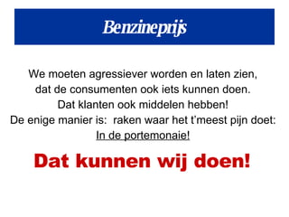 We moeten agressiever worden en laten zien,  dat de consumenten ook iets kunnen doen.  Dat klanten ook middelen hebben!  De enige manier is:  raken waar het t’meest pijn doet:  In de portemonaie!   Dat kunnen wij doen!   Benzineprijs 