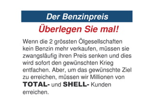 Der Benzinpreis
     Überlegen Sie mal!
Wenn die 2 grössten Ölgesellschaften
kein Benzin mehr verkaufen, müssen sie
zwangsläufig ihren Preis senken und dies
wird sofort den gewünschten Krieg
entfachen. Aber, um das gewünschte Ziel
zu erreichen, müssen wir Millionen von
  8 / 9 und #           9 Kunden
erreichen.
 