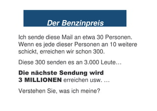 Der Benzinpreis
Ich sende diese Mail an etwa 30 Personen.
Wenn es jede dieser Personen an 10 weitere
schickt, erreichen wir schon 300.
Diese 300 senden es an 3.000 Leute…
%    ;5*       +      ) +
<      8. . erreichen usw. …
Verstehen Sie, was ich meine?
 
