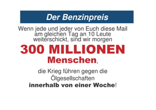 Der Benzinpreis
Wenn jede und jeder von Euch diese Mail
    am gleichen Tag an 10 Leute
    weiterschickt, sind wir morgen

<                       8. .
                   5*       ,
       die Krieg führen gegen die
            Ölgesellschaften
          *& :                 5* !
 