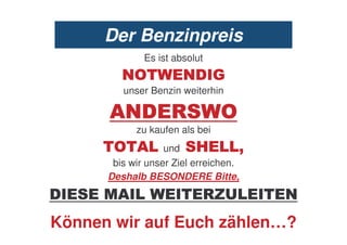 Der Benzinpreis
              Es ist absolut
         .8            .% !
         unser Benzin weiterhin

      /.% 0                     8
            zu kaufen als bei
       8 /         und     #
       bis wir unser Ziel erreichen.
      Deshalb BESONDERE Bitte,
%       /                  0-6         .
Können wir auf Euch zählen…?
 