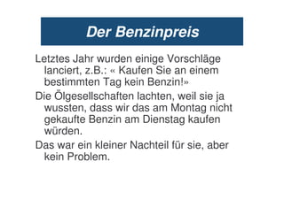 Der Benzinpreis
Letztes Jahr wurden einige Vorschläge
  lanciert, z.B.: « Kaufen Sie an einem
  bestimmten Tag kein Benzin!»
Die Ölgesellschaften lachten, weil sie ja
  wussten, dass wir das am Montag nicht
  gekaufte Benzin am Dienstag kaufen
  würden.
Das war ein kleiner Nachteil für sie, aber
  kein Problem.
 