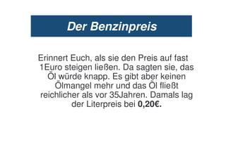 Der Benzinpreis

Erinnert Euch, als sie den Preis auf fast
1Euro steigen ließen. Da sagten sie, das
   Öl würde knapp. Es gibt aber keinen
    Ölmangel mehr und das Öl fließt
reichlicher als vor 35Jahren. Damals lag
         der Literpreis bei 0,20€.
 