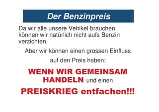 Der Benzinpreis
Da wir alle unsere Vehikel brauchen,
können wir natürlich nicht aufs Benzin
verzichten.
  Aber wir können einen grossen Einfluss
           auf den Preis haben:
        ..  0!                 . /
        #/.% .           und einen
   0       10      !        '&5*         $$$
 